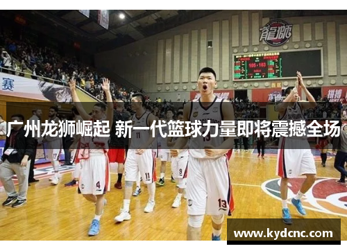 广州龙狮崛起 新一代篮球力量即将震撼全场