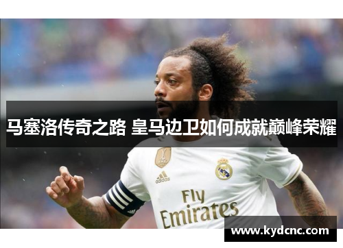 马塞洛传奇之路 皇马边卫如何成就巅峰荣耀
