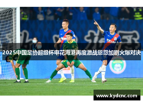2025中国足协超级杯申花海港再度激战恩怨加剧火爆对决