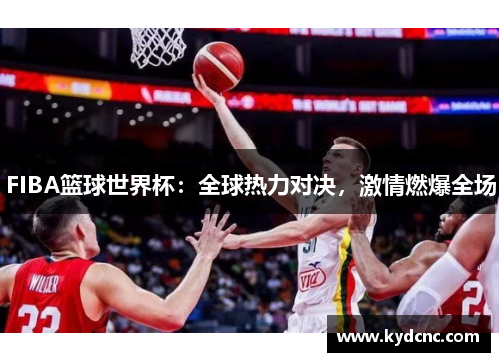 FIBA篮球世界杯：全球热力对决，激情燃爆全场
