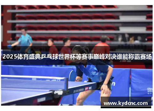 2025体育盛典乒乓球世界杯等赛事巅峰对决谁能称霸赛场