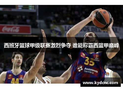 西班牙篮球甲级联赛激烈争夺 谁能称霸西篮甲巅峰
