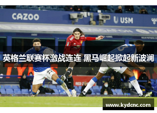 英格兰联赛杯激战连连 黑马崛起掀起新波澜