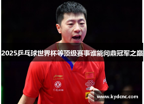 2025乒乓球世界杯等顶级赛事谁能问鼎冠军之巅