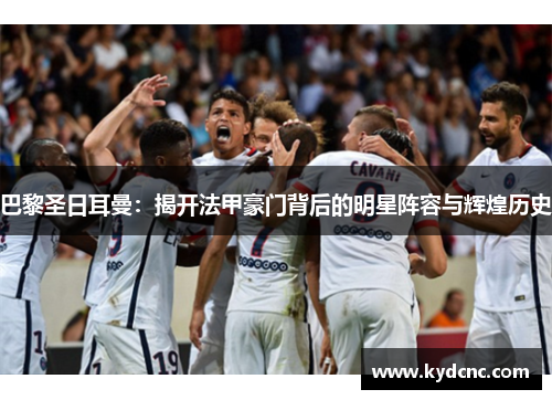 巴黎圣日耳曼：揭开法甲豪门背后的明星阵容与辉煌历史